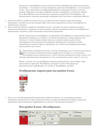 Полностью откалибровать датчик звука или датчик освещённости можно несколькими
способами. 1. Установите в начале программы два Блока «Калибровка», а после каждого
из них - Блок «Ожидание» (сконфигурированный на ожидание сигнала от датчика
касания. Например, если при калибровке датчика освещённости, установить первый
Блок «Калибровка» для минимального значения, а второй Блок «Калибровка» для
максимального значения, процедура калибровки будет выглядеть следующим образом:
1. Поместите робота в наиболее темное место, в котором он может оказаться при выполнении
программы, и нажмите на датчик касания. При этом датчик освещённости будет откалиброван на
минимальное значение.
2. Затем поместите робота в наиболее освещённое место, в котором он может оказаться во время
выполнения программы, и нажмите на датчик касания. Датчик освещённости будет откалиброван на
максимальное значение, и робот продолжит выполнение программы.
Датчик также можно откалибровать, вставив Блоки «Калибровка» в определенные места
программы. Например, если робот с датчиком освещённости должен проехать под
столом (и это будет самым темным местом, в котором появится робот), Блок
«Калибровка» (настроенный для калибровки минимального показания датчика
освещённости) можно вставить в программу так, чтобы он активировался во время
проезда робота под столом.
Примечание: калибруется датчик, а не порт. Например, если этот блок используется
для считывания показаний датчика освещённости на порте 2, и это значение
регистрируется как максимальное, то ВСЕ датчики освещённости будут считать это
значение максимальным (независимо от того, подключены ли они к порту 2, или нет).
Важно: помните, что для калибровки датчиков освещённости и звука можно также
использовать и функцию "Калибровка датчиков" из меню "Инструменты".
Дополнительную информацию см. в разделе "Калибровать датчики".
Отображение параметров настройки блока
1. После того как Программный блок перетащен в рабочую область, его концентратор данных
открывается автоматически. При помощи шин данных можно динамически настроить множество
параметров. (Дополнительную информацию см. в разделе "Концентратор данных".)
Настройка Блока «Калибровка»
 