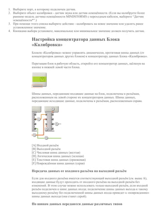 1. Выберите порт, к которому подключен датчик.
2. Выберите объект калибровки - датчик звука или датчик освещённости. (Если вы калибруете более
раннюю модель датчика освещённости MINDSTORMS с переходным кабелем, выберите “Датчик
освещённости*”.)
3. При помощи этого списка выберите действие - калибровать на новое значение или удалить ранее
установленное значение.
4. Кнопками выбора установите, максимальное или минимальное значение должен получить датчик.
Настройка концентратора данных Блока
«Калибровка»
Блоком «Калибровка» можно управлять динамически, протягивая шины данных (от
концентраторов данных других блоков) к концентратору данных Блока «Калибровка».
Перетащив блок в рабочую область, откройте его концентратор данных, щёлкнув на
кнопке в нижней левой части блока.
Шины данных, передающие входящие данные на блок, подключены к разъёмам,
расположенным на левой стороне их концентраторов данных. Шины данных,
передающие исходящие данные, подключены к разъёмам, расположенным справа.
[A] Входной разъём
[B] Выходной разъём
[C] Числовая шина данных (желтая)
[D] Логическая шина данных (зеленая)
[E] Текстовая шина данных (оранжевая)
[F] Повреждённая шина данных (серая)
Передача данных от входного разъёма на выходной разъём
Если для входного разъёма имеется соответствующий выходной разъём (см. выше A),
входящие данные будут проходить от входного разъёма на выходной разъём без
изменений. В этом случае можно использовать только выходной разъём, если входной
разъём подключен к шине данных входа; подключение шины данных выхода к такому
выходному разъёму без подключенной шины данных входа приведет к «повреждению»
шины данных выхода (она станет серой).
По шинам данных передаются данные различных типов
 