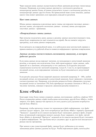 Через каждую шину данных осуществляется обмен данными различных типов между
блоками. Например, если шина данных протянута с логического разъёма на
концентратор данных блока, её можно подключить только к логическому разъёму на
концентраторе данных другого блока. На приведенной ниже схеме показано, данные
какого типа может принимать или передавать каждый из разъёмов.
Цвет шин данных
Шины данных окрашены в различные цвета: шины для передачи числовых данных -
желтые; шины, для передачи логических данных - зеленые; шины для передачи
текстовых данных - оранжевые.
«Повреждённые» шины данных
При попытке подключить шину данных к разъёму данных несоответствующего типа,
шина будет повреждена (ее цвет изменится на серый). Вы не сможете загрузить
программу, если шина данных повреждена.
Если щёлкнуть на повреждённой шине, то в небольшом окне контекстной справки в
правом нижнем углу рабочей области появится информация о причине повреждения.
Данные должны соответствовать возможному диапазону, в котором
работает разъём
Если шина данных входа передает значение, не попадающее в допустимый диапазон
разъёма, к которому она подключена, блок либо проигнорирует такие данные, либо
приведёт их к значению, попадающему в этот диапазон. Если разъём допускает
ограниченное количество значений (например, только 0, 1 или 2), он проигнорирует
входящий сигнал, если передаваемое значение не будет вписываться в допустимый
диапазон.
Если разъём допускает более широкий диапазон значений (например, 0 – 100), любой
входящий сигнал, не попадающий в допустимый диапазон, будет приведен к значению,
соответствующее ему. Например, если разъём мощности блока «Движение» получает
входящий сигнал со значением 150, блок преобразует входящее значение в 100 (т.е., в
числовое значение, лежащее в пределах диапазона разъёма мощности ).
Блок «Файл»
Благодаря этому блоку можно сохранять данные, поступающие с робота, в файлах NXT.
После сохранения данных в файл необходимо использовать другой блок «Файл», чтобы
закрыть этот файл, прежде чем прочесть его или удалить (для удаления потребуется
третий блок «Файл»).
Например, чтобы прочитать только что записанную в файл информацию, этот файл
сначала следует закрыть. Для этого потребуются три Блока «Файл»: первый (с функцией
"Записать", заданной на его панели настроек) будет записывать данные в файл; второй
блок, вставленный в программу немного дальше, будет закрывать этот файл; третий
Блок «Файл» (с функцией "Прочесть" заданной на его панели настроек) будет считывать
из файла информацию. Эти три блока могут следовать друг за другом или находиться в
разных местах программы.
При записи в уже существующий файл, данные будут добавлены в его конец;
записанные ранее данные удалены не будут. Чтобы перезаписать файл, используйте
 