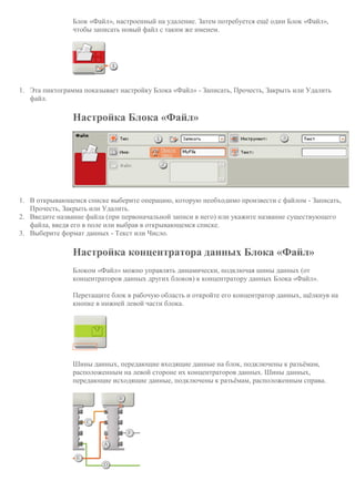 Блок «Файл», настроенный на удаление. Затем потребуется ещё один Блок «Файл»,
чтобы записать новый файл с таким же именем.
1. Эта пиктограмма показывает настройку Блока «Файл» - Записать, Прочесть, Закрыть или Удалить
файл.
Настройка Блока «Файл»
1. В открывающемся списке выберите операцию, которую необходимо произвести с файлом - Записать,
Прочесть, Закрыть или Удалить.
2. Введите название файла (при первоначальной записи в него) или укажите название существующего
файла, введя его в поле или выбрав в открывающемся списке.
3. Выберите формат данных - Текст или Число.
Настройка концентратора данных Блока «Файл»
Блоком «Файл» можно управлять динамически, подключая шины данных (от
концентраторов данных других блоков) к концентратору данных Блока «Файл».
Перетащите блок в рабочую область и откройте его концентратор данных, щёлкнув на
кнопке в нижней левой части блока.
Шины данных, передающие входящие данные на блок, подключены к разъёмам,
расположенным на левой стороне их концентраторов данных. Шины данных,
передающие исходящие данные, подключены к разъёмам, расположенным справа.
 