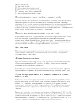 [A] Входной разъём
[B] Выходной разъём
[C] Числовая шина данных (желтая)
[D] Логическая шина данных (зеленая)
[E] Текстовая шина данных (оранжевая)
[F] Повреждённая шина данных (серая)
Передача данных от входного разъёма на выходной разъём
Если для входного разъёма имеется соответствующий выходной разъём (см. выше A),
входящие данные будут проходить от входного разъёма на выходной разъём без
изменений. В этом случае можно использовать выходной разъём, если входной разъём
подключен к шине данных входа; подключение шины данных выхода к такому
выходному разъёму без подключенной шины данных входа приведет к «неисправности»
шины данных выхода (она будет окрашена в серый цвет).
По шинам данных передаются данные различных типов
Через каждую шину данных осуществляется обмен данными различных типов между
блоками. Например, если шина данных протянута с логического разъёма на
концентратор данных блока, её можно подключить только к логическому разъёму на
концентраторе данных другого блока. На приведенной ниже схеме показано, данные
какого типа может принимать или передавать каждый из разъёмов.
Цвет шин данных
Шины данных окрашены в различные цвета: шины для передачи числовых данных -
желтые; шины, для передачи логических данных - зеленые; шины для передачи
текстовых данных - оранжевые.
«Повреждённые» шины данных
При попытке подключить шину данных к разъёму данных несоответствующего типа,
шина будет повреждена (ее цвет изменится на серый). Вы не сможете загрузить
программу, если шина данных повреждена.
Если щёлкнуть на повреждённой шине, то в небольшом окне контекстной справки в
правом нижнем углу рабочей области появится информация о причине повреждения.
Данные должны соответствовать возможному диапазону, в котором
работает разъём
Если шина данных входа передает значение, не попадающее в допустимый диапазон
разъёма, к которому она подключена, блок либо проигнорирует такие данные, либо
приведёт их к значению, попадающему в этот диапазон. Если разъём допускает
ограниченное количество значений (например, только 0, 1 или 2), он проигнорирует
входящий сигнал, если передаваемое значение не будет вписываться в допустимый
диапазон.
Если разъём допускает более широкий диапазон значений (например, 0 – 100), любой
входящий сигнал, не попадающий в допустимый диапазон, будет приведен к значению,
соответствующее ему. Например, если разъём мощности блока «Движение» получает
входящий сигнал со значением 150, блок преобразует входящее значение в 100 (т.е., в
числовое значение, лежащее в пределах диапазона разъёма мощности ).
 