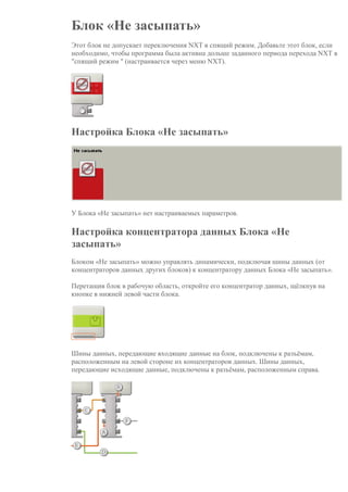 Блок «Не засыпать»
Этот блок не допускает переключения NXT в спящий режим. Добавьте этот блок, если
необходимо, чтобы программа была активна дольше заданного периода перехода NXT в
"спящий режим " (настраивается через меню NXT).
Настройка Блока «Не засыпать»
У Блока «Не засыпать» нет настраиваемых параметров.
Настройка концентратора данных Блока «Не
засыпать»
Блоком «Не засыпать» можно управлять динамически, подключая шины данных (от
концентраторов данных других блоков) к концентратору данных Блока «Не засыпать».
Перетащив блок в рабочую область, откройте его концентратор данных, щёлкнув на
кнопке в нижней левой части блока.
Шины данных, передающие входящие данные на блок, подключены к разъёмам,
расположенным на левой стороне их концентраторов данных. Шины данных,
передающие исходящие данные, подключены к разъёмам, расположенным справа.
 