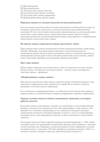 [A] Входной разъём
[B] Выходной разъём
[C] Числовая шина данных (желтая)
[D] Логическая шина данных (зеленая)
[E] Текстовая шина данных (оранжевая)
[F] Повреждённая шина данных (серая)
Передача данных от входного разъёма на выходной разъём
Если для входного разъёма имеется соответствующий выходной разъём (см. выше A),
входящие данные будут проходить от входного разъёма на выходной разъём без
изменений. В этом случае можно использовать выходной разъём, если входной разъём
подключен к шине данных входа; подключение шины данных выхода к такому
выходному разъёму без подключенной шины данных входа приведет к «повреждению»
шины данных выхода (она станет серой).
По шинам данных передаются данные различных типов
Через каждую шину данных осуществляется обмен данными различных типов между
блоками. Например, если шина данных протянута с логического разъёма на
концентратор данных блока, её можно подключить только к логическому разъёму на
концентраторе данных другого блока. На приведенной ниже схеме показано, данные
какого типа может принимать или передавать каждый из разъёмов.
Цвет шин данных
Шины данных окрашены в различные цвета: шины для передачи числовых данных -
желтые; шины, для передачи логических данных - зеленые; шины для передачи
текстовых данных - оранжевые.
«Повреждённые» шины данных
При попытке подключить шину данных к разъёму данных несоответствующего типа,
шина будет повреждена (ее цвет изменится на серый). Вы не сможете загрузить
программу, если шина данных повреждена.
Если щёлкнуть на повреждённой шине, то в небольшом окне контекстной справки в
правом нижнем углу рабочей области появится информация о причине повреждения.
Данные должны соответствовать возможному диапазону, в котором
работает разъём
Если шина данных входа передает значение, не попадающее в допустимый диапазон
разъёма, к которому она подключена, блок либо проигнорирует такие данные, либо
приведёт их к значению, попадающему в этот диапазон. Если разъём допускает
ограниченное количество значений (например, только 0, 1 или 2), он проигнорирует
входящий сигнал, если передаваемое значение не будет вписываться в допустимый
диапазон.
Если разъём допускает более широкий диапазон значений (например, 0 – 100), любой
входящий сигнал, не попадающий в допустимый диапазон, будет приведен к значению,
соответствующее ему. Например, если разъём мощности блока «Движение» получает
входящий сигнал со значением 150, блок преобразует входящее значение в 100 (т.е., в
числовое значение, лежащее в пределах диапазона разъёма мощности ).
 