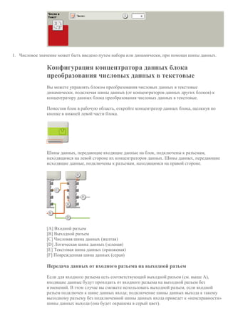 1. Числовое значение может быть введено путем набора или динамически, при помощи шины данных.
Конфигурация концентратора данных блока
преобразования числовых данных в текстовые
Вы можете управлять блоком преобразования числовых данных в текстовые
динамически, подключая шины данных (от концентраторов данных других блоков) к
концентратору данных блока преобразования числовых данных в текстовые.
Поместив блок в рабочую область, откройте концентратор данных блока, щелкнув по
кнопке в нижней левой части блока.
Шины данных, передающие входящие данные на блок, подключены к разъемам,
находящимся на левой стороне их концентраторов данных. Шины данных, передающие
исходящие данные, подключены к разъемам, находящимся на правой стороне.
[A] Входной разъем
[B] Выходной разъем
[C] Числовая шина данных (желтая)
[D] Логическая шина данных (зеленая)
[E] Текстовая шина данных (оранжевая)
[F] Поврежденная шина данных (серая)
Передача данных от входного разъема на выходной разъем
Если для входного разъема есть соответствующий выходной разъем (см. выше A),
входящие данные будут проходить от входного разъема на выходной разъем без
изменений. В этом случае вы сможете использовать выходной разъем, если входной
разъем подключен к шине данных входа; подключение шины данных выхода к такому
выходному разъему без подключенной шины данных входа приведет к «неисправности»
шины данных выхода (она будет окрашена в серый цвет).
 