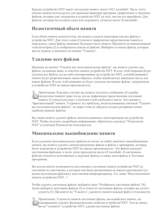 Каждое устройство NXT имеет доступную память около 130,7 килобайт. Часть этого
объема памяти используется для хранения примеров программ, графических и звуковых
файлов, которые уже загружены в устройство NXT до того, как вы его приобрели. Для
файлов, которые вы создаете сами или загружаете, остается около 56 килобайт.
Недостаточный объем памяти
Если объем памяти недостаточен, вы можете удалить некоторые или все файлы с
устройства NXT. Для этого слева (1) изучите графическое представление памяти и
определите, какие файлы занимают большую часть памяти. Щелкните по наименованию
этой категории (2) и отобразится список ее файлов. Выберите в списке файлы, которые
вам не нужны, и щелкните по кнопке "Удалить".
Удаление всех файлов
Щелкнув по кнопке "Удалить все пользовательские файлы", вы можете удалить все
файлы, созданные вами, и очистить память устройства NXT. В ходе этой операции будут
удалены все файлы, когда-либо скопированные на устройство NXT, а освободившаяся
память будет реорганизована таким образом, чтобы освободилось максимум места для
новых файлов. В ходе этой операции не будут удалены системные файлы, загруженные
в устройство NXT на заводе-производителе.
Примечание: В редких случаях вы можете получить сообщение об ошибке
(недостатке памяти) даже тогда, когда графическое представление состояния
памяти (1) свидетельствует о наличии в ней свободного места. Это связано с
"фрагментацией" памяти. Устраните эту проблему, воспользовавшись кнопкой "Удалить
все пользовательские файлы", но перед этим не забудьте создать резервные копии
наиболее важных файлов.
Вы также можете удалить файлы, воспользовавшись пиктограммами на устройстве
NXT. Чтобы получить подробную информацию, обратитесь к разделу "Технология
NXT" в печатном Руководстве пользователя.
Максимальное высвобождение памяти
Если удаление пользовательских файлов не влечет за собой заметного высвобождения
памяти, вы можете удалить демонстрационные файлы и файлы с примерами, которые
были загружены в устройство NXT на заводе-производителе. Эти файлы именуют
системными файлами, и на их долю приходится около 62 килобайт. К системным
файлам относятся исполняемые и звуковые файлы, а также демо-файлы и Тестовые
программы.
Вы всегда имеете возможность восстановить состояние памяти устройства NXT до
состояния по умолчанию, в котором она была организована на заводе-производите (со
всеми системными файлами), восстановив микропрограмму. См. ниже “Восстановление
памяти устройства NXT...”.
Чтобы удалить системные файлы, выберите окно "Отобразить системные файлы" (8).
Затем выберите категорию файлов (2) и отметьте системные файлы, которые вы хотите
удалить (3). Щелкните по "Удалить", удаляя из памяти каждый файл в отдельности.
Примечание: Удалив из памяти системные файлы, вы освободите память, но
одновременно удалите функциональные свойства устройства NXT. Тем не менее,
вы не "сломаете" устройство NXT, удалив системные файлы.
 