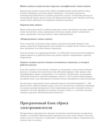 Шины данных осуществляют передачу специфических типов данных
Каждая шина данных осуществляет обмен специфическими типами данных между
блоками. Например, если шина данных перетянута с логического разъема на
концентратор данным блока, ее можно подключить только к логическому разъему на
концентраторе данных другого блока. На приведенной ниже схеме показано, какой вид
данных может принимать или передавать каждый из разъемов.
Окраски шин данных
Шины данных различаются особыми окрасками: шины, передающие числовые данные,
имеют желтый цвет; шины, передающие логические данные, имеют зеленый цвет;
шины, передающие текстовые данные, имеют оранжевый цвет.
«Поврежденные» шины данных
Если в пытаетесь подключить шину данных к разъему несоответствующего типа
данных, шина будет повреждена (ее цвет изменится на серый). Вы не сможете загрузить
вашу программу, если шина данных повреждена.
Если вы щелкнете по поврежденной шине, то в небольшом окне контекстной справки в
правом нижнем углу рабочей области вы сможете прочесть информацию о причине
повреждения.
Данные должны соответствовать возможному диапазону, в котором
работает разъем
Если шина данных входа передает значение, не попадающее в допустимый диапазон
разъема, к которому она подключена, блок либо проигнорирует такие данные, либо
трансформирует данные, попадающие в этот диапазон. Для разъемов, допускающих
небольшое количество значений (например, только 0, 1 или 2), разъем проигнорирует
входящий сигнал, если передаваемое значение не будет вписываться в диапазон разъема.
Для разъемов, допускающих более широкий диапазон значений (например, 0 – 100),
разъем усилит любой входящий сигнал, если он не соответствует диапазону. Например,
если разъем питания программного блока перемещения получает входящий сигнал со
значением 150, блок преобразует входящее значение в 100 (т.е., в числовое значение,
лежащее в пределах диапазона разъема мощности).
Программный блок сброса
электродвигателя
Интерактивные серводвигатели обладают механизмом автоматического исправления
ошибок, что позволяет Вашему роботу передвигаться очень точно. Однако, иногда вы
можете захотеть отключить эту функцию - программный блок сброса электродвигателя
позволит вам это сделать.
 