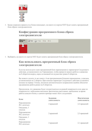 1. Буква в верхнем правом углу блока показывает, на какого из портов NXT будет влиять программный
блок сброса электродвигателя.
Конфигурация программного блока сброса
электродвигателя
1. Выберите, на какого из портов NXT будет влиять программный блок сброса электродвигателя.
Как использовать программный блок сброса
электродвигателя
Если вы используете один программный блок перемещения (с параметром Следующего
действия, установленного на Торможение), чтобы привести вашего робота в движение
на 8 оборотов вперед, перед остановкой он осуществит ровно 8 оборотов.
Вы можете сделать то же самое с 4-мя программными блоками перемещения, с каждым,
установленным на 2 оборота. При помощи параметра Следующего действия установите
катание на первые 3 блока, механизм автоматического исправления ошибок обеспечит
продвижение робота ровно на 8 оборотов.
Предполагая, что движение будет осуществляться по ровной поверхности или даже по
поверхности с небольшим наклоном, фактическое расстояние, пройденное за время
работы каждого блока, в данном примере может быть следующим:
Блок
Заданная
длительность
Фактическая
длительность
Передвижение
№1, катиться
2 вращений 2,2 вращений
Ожидание, 1
секунда
Передвижение
№2, катиться
2 вращений 2,3 вращений
Ожидание, 1
секунда
Передвижение
№3, катиться
2 вращений 2,1 вращений
 