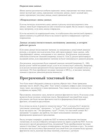 Окраски шин данных
Шины данных различаются особыми окрасками: шины, передающие числовые данные,
имеют желтый цвет; шины, передающие логические данные, имеют зеленый цвет;
шины, передающие текстовые данные, имеют оранжевый цвет.
«Поврежденные» шины данных
Если вы пытаетесь подключить шину данных к разъему несоответствующего типа
данных, шина будет повреждена (ее цвет изменится на серый). Вы не сможете загрузить
вашу программу, если шина данных повреждена.
Если вы щелкнете по поврежденной шине, то в небольшом окне контекстной справки в
правом нижнем углу рабочей области вы сможете прочесть информацию о причине
повреждения.
Данные должны соответствовать возможному диапазону, в котором
работает разъем
Если шина данных входа передает значение, не попадающее в допустимый диапазон
разъема, к которому она подключена, блок либо проигнорирует такие данные, либо
трансформирует данные, попадающие в этот диапазон. Для разъемов, допускающих
небольшое количество значений (например, только 0, 1 или 2), разъем проигнорирует
входящий сигнал, если передаваемое значение не будет вписываться в диапазон разъема.
Для разъемов, допускающих более широкий диапазон значений (например, 0 – 100),
разъем усилит любой входящий сигнал, если он не соответствует диапазону. Например,
если разъем питания программного блока перемещения получает входящий сигнал со
значением 150, блок преобразует входящее значение в 100 (т.е., в числовое значение,
лежащее в пределах диапазона разъема мощности).
Программный текстовый блок
Этот блок может объединять символы в группы, образуя текст. Ниже приведены
примеры текста: abcd23, Dog, john!. Текст может содержать цифры и даже специальные
знаки, такие, как символы и знаки препинания. Текст важен, поскольку он может быть
отображен на экране NXT.
Предложение, показанное здесь, является длинным фрагментом текста. Отдельные слова
являются более мелкими элементами текста. Программный текстовый блок может
объединить три более мелких фрагмента текста и сформировать более крупный
фрагмент, похожий на предложение.
Если сигнал на входе A является элементом текста "Эта", а сигналы B и C являются
текстовыми элементами " программа - " и "чудо!", полученный объединенный текст
будет выглядеть так: "Эта программа - чудо!". Учтите, что текстовый элемент B (“
программа “) содержит два пробела, что имеет немаловажное значение при
формировании правильного предложения.
Числа, которые генерирует устройство NXT не являются обычными текстовыми
элементами; их нельзя отобразить непосредственно на экране устройства NXT. Если вы
используете другой программный блок, называемый "Блок преобразования числовых
данных в текстовые", вы сможете конвертировать числовые значения в текст. Это может
позволить вам использовать Программный текстовый блок для создания более крупных
фрагментов текста, включая числовые значения, считанные с датчиков:
 