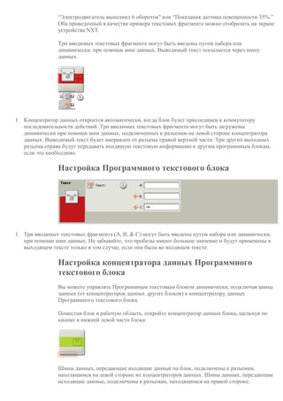 “Электродвигатель выполнил 6 оборотов" или “Показания датчика освещенности 35%.”
Оба приведенный в качестве примера текстовых фрагмента можно отобразить на экране
устройства NXT.
Три вводимых текстовых фрагмента могут быть введены путем набора или
динамически, при помощи шин данных. Выводимый текст посылается через шину
данных.
1. Концентратор данных откроется автоматически, когда блок будет присоединен к коммутатору
последовательности действий. Три вводимых текстовых фрагмента могут быть загружены
динамически при помощи шин данных, подключенных к разъемам на левой стороне концентратора
данных. Выводимый текст будет направлен от разъема правой верхней части. Три других выходных
разъема справа будут передавать входящую текстовую информацию к другим программным блокам,
если это необходимо.
Настройка Программного текстового блока
1. Три вводимых текстовых фрагмента (A, B, & C) могут быть введены путем набора или динамически,
при помощи шин данных. Не забывайте, что пробелы имеют большое значение и будут применены в
выходящем тексте только в том случае, если они были во входящем тексте.
Настройка концентратора данных Программного
текстового блока
Вы можете управлять Программным текстовым блоком динамически, подключая шины
данных (от концентраторов данных других блоков) к концентратору данных
Программного текстового блока.
Поместив блок в рабочую область, откройте концентратор данных блока, щелкнув по
кнопке в нижней левой части блока.
Шины данных, передающие входящие данные на блок, подключены к разъемам,
находящимся на левой стороне их концентраторов данных. Шины данных, передающие
исходящие данные, подключены к разъемам, находящимся на правой стороне.
 