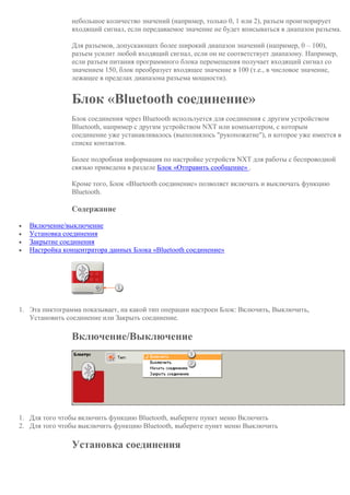 небольшое количество значений (например, только 0, 1 или 2), разъем проигнорирует
входящий сигнал, если передаваемое значение не будет вписываться в диапазон разъема.
Для разъемов, допускающих более широкий диапазон значений (например, 0 – 100),
разъем усилит любой входящий сигнал, если он не соответствует диапазону. Например,
если разъем питания программного блока перемещения получает входящий сигнал со
значением 150, блок преобразует входящее значение в 100 (т.е., в числовое значение,
лежащее в пределах диапазона разъема мощности).
Блок «Bluetooth соединение»
Блок соединения через Bluetooth используется для соединения с другим устройством
Bluetooth, например с другим устройством NXT или компьютером, с которым
соединение уже устанавливалось (выполнялось "рукопожатие"), и которое уже имеется в
списке контактов.
Более подробная информация по настройке устройств NXT для работы с беспроводной
связью приведена в разделе Блок «Отправить сообщение» .
Кроме того, Блок «Bluetooth соединение» позволяет включать и выключать функцию
Bluetooth.
Содержание
 Включение/выключение
 Установка соединения
 Закрытие соединения
 Настройка концентратора данных Блока «Bluetooth соединение»
1. Эта пиктограмма показывает, на какой тип операции настроен Блок: Включить, Выключить,
Установить соединение или Закрыть соединение.
Включение/Выключение
1. Для того чтобы включить функцию Bluetooth, выберите пункт меню Включить
2. Для того чтобы выключить функцию Bluetooth, выберите пункт меню Выключить
Установка соединения
 