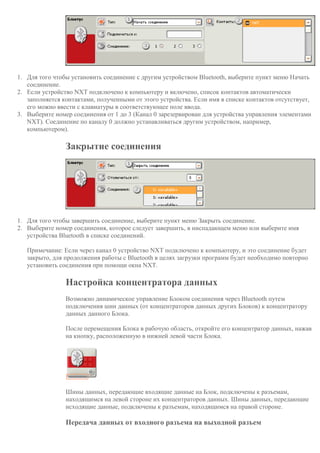 1. Для того чтобы установить соединение с другим устройством Bluetooth, выберите пункт меню Начать
соединение.
2. Если устройство NXT подключено к компьютеру и включено, список контактов автоматически
заполняется контактами, полученными от этого устройства. Если имя в списке контактов отсутствует,
его можно ввести с клавиатуры в соответствующее поле ввода.
3. Выберите номер соединения от 1 до 3 (Канал 0 зарезервирован для устройства управления элементами
NXT). Соединение по каналу 0 должно устанавливаться другим устройством, например,
компьютером).
Закрытие соединения
1. Для того чтобы завершить соединение, выберите пункт меню Закрыть соединение.
2. Выберите номер соединения, которое следует завершить, в ниспадающем меню или выберите имя
устройства Bluetooth в списке соединений.
Примечание: Если через канал 0 устройство NXT подключено к компьютеру, и это соединение будет
закрыто, для продолжения работы с Bluetooth в целях загрузки программ будет необходимо повторно
установить соединения при помощи окна NXT.
Настройка концентратора данных
Возможно динамическое управление Блоком соединения через Bluetooth путем
подключения шин данных (от концентраторов данных других Блоков) к концентратору
данных данного Блока.
После перемещения Блока в рабочую область, откройте его концентратор данных, нажав
на кнопку, расположенную в нижней левой части Блока.
Шины данных, передающие входящие данные на Блок, подключены к разъемам,
находящимся на левой стороне их концентраторов данных. Шины данных, передающие
исходящие данные, подключены к разъемам, находящимся на правой стороне.
Передача данных от входного разъема на выходной разъем
 