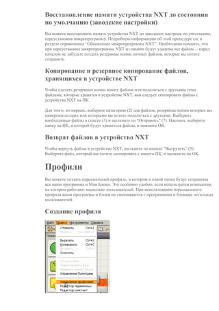 Восстановление памяти устройства NXT до состояния
по умолчанию (заводские настройки)
Вы можете восстановить память устройства NXT до заводских настроек по умолчанию,
переустановив микропрограмму. Подробную информацию об этой процедуре см. в
разделе справочника “Обновление микропрограммы NXT”. Необходимо помнить, что
при переустановке микропрограммы NXT из памяти будут удалены все файлы -- перед
началом не забудьте создать резервные копии личных файлов, которые вы хотите
сохранить.
Копирование и резервное копирование файлов,
хранящихся в устройстве NXT
Чтобы сделать резервные копии ваших файлов или поделиться с друзъями теми
файлами, которые хранятся в устройстве NXT, вам следует скопировать файлы с
устройства NXT на ПК.
Для этого, во-первых, выберите категорию (2) для файлов, резервные копии которых вы
намерены создать или которыми вы хотите поделиться с друзьями. Выберите
необходимые файлы в списке (3) и щелкните по "Отправить" (7). Наконец, выберите
папку на ПК, в которой будут храниться файлы, и нажмите OK.
Возврат файлов в устройство NXT
Чтобы вернуть файлы в устройство NXT, щелкните по кнопке "Выгрузить" (5).
Выберите файл, который вы хотите скопировать с вашего ПК, и щелкните по OK.
Профили
Вы можете создать персональный профиль, в котором в одной папке будут сохранены
все ваши программы и Мои Блоки. Это особенно удобно, если используется компьютер,
на котором работают несколько пользователей. При использовании персонального
профиля ваши программы и блоки не смешиваются с программами и блоками остальных
пользователей.
Создание профиля
 