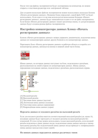 После того как файлы экспериментов будут скопированы на компьютер, их можно
открыть в текстовом редакторе или электронной таблице.
Для создания нескольких файлов экспериментов можно использовать несколько Блоков
«Начать регистрацию данных». Название блока определяет, какой файл NXT он будет
использовать. Если одно и то же имя используется несколькими Блоками «Начать
регистрацию данных», данные будут записываться в один и тот же файл эксперимента.
Если Блоки «Начать регистрацию данных» имеют различные имена, то для регистрации
данных будут созданы разные файлы экспериментов.
Настройка концентратора данных Блока «Начать
регистрацию данных»
Блоком «Начать регистрацию данных» можно управлять динамически, подключая шины
данных (от концентраторов данных других блоков) к его концентратору данных.
Перетащите Блок «Начать регистрацию данных» в рабочую область и откройте его
концентратор данных, щёлкнув на кнопке в нижней левой части блока.
Шины данных, по которым данные поступают на блок, подключены к разъёмам,
расположенным на левой стороне их концентраторов данных. Шины данных,
передающие исходящие данные, подключены к разъёмам, расположенным справа.
[A] Входной разъём
[B] Выходной разъём
[C] Числовая шина данных (желтая)
[D] Логическая шина данных (зеленая)
[E] Текстовая шина данных (оранжевая)
[F] Повреждённая шина данных (серая)
Передача данных от входного разъёма на выходной разъём
Если для входного разъёма имеется соответствующий выходной разъём (см. выше A),
входящие данные будут проходить от входного разъёма на выходной разъём без
изменений. В этом случае можно использовать только выходной разъём, если входной
разъём подключен к шине данных входа; подключение шины данных выхода к такому
выходному разъёму без подключенной шины данных входа приведет к «повреждению»
шины данных выхода (она станет серой).
По шинам данных передаются данные различных типов
 