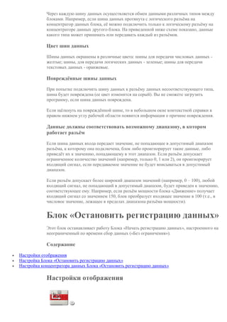 Через каждую шину данных осуществляется обмен данными различных типов между
блоками. Например, если шина данных протянута с логического разъёма на
концентратор данных блока, её можно подключить только к логическому разъёму на
концентраторе данных другого блока. На приведенной ниже схеме показано, данные
какого типа может принимать или передавать каждый из разъёмов.
Цвет шин данных
Шины данных окрашены в различные цвета: шины для передачи числовых данных -
желтые; шины, для передачи логических данных - зеленые; шины для передачи
текстовых данных - оранжевые.
Повреждённые шины данных
При попытке подключить шину данных к разъёму данных несоответствующего типа,
шина будет повреждена (ее цвет изменится на серый). Вы не сможете загрузить
программу, если шина данных повреждена.
Если щёлкнуть на повреждённой шине, то в небольшом окне контекстной справки в
правом нижнем углу рабочей области появится информация о причине повреждения.
Данные должны соответствовать возможному диапазону, в котором
работает разъём
Если шина данных входа передает значение, не попадающее в допустимый диапазон
разъёма, к которому она подключена, блок либо проигнорирует такие данные, либо
приведёт их к значению, попадающему в этот диапазон. Если разъём допускает
ограниченное количество значений (например, только 0, 1 или 2), он проигнорирует
входящий сигнал, если передаваемое значение не будет вписываться в допустимый
диапазон.
Если разъём допускает более широкий диапазон значений (например, 0 – 100), любой
входящий сигнал, не попадающий в допустимый диапазон, будет приведен к значению,
соответствующее ему. Например, если разъём мощности блока «Движение» получает
входящий сигнал со значением 150, блок преобразует входящее значение в 100 (т.е., в
числовое значение, лежащее в пределах диапазона разъёма мощности).
Блок «Остановить регистрацию данных»
Этот блок останавливает работу Блока «Начать регистрацию данных», настроенного на
неограниченный по времени сбор данных («Без ограничения»).
Содержание
 Настройки отображения
 Настройка Блока «Остановить регистрацию данных»
 Настройка концентратора данных Блока «Остановить регистрацию данных»
Настройки отображения
 