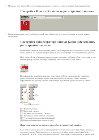 1. Показано имя Блока «Начать регистрацию данных», работа которого должна быть остановлена.
Настройка Блока «Остановить регистрацию данных»
1. В открывающемся списке выберите имя Блока «Начать регистрацию данных», который нужно
остановить.
Настройка концентратора данных Блока «Остановить
регистрацию данных»
Блоком «Остановить регистрацию данных» можно управлять динамически, подключая
шины данных (от концентраторов данных других блоков) к его концентратору данных.
Перетащите Блок «Остановить регистрацию данных» в рабочую область и откройте его
концентратор данных, щёлкнув на кнопке в нижней левой части блока.
Шины данных, по которым данные поступают на блок, подключены к разъёмам,
расположенным на левой стороне их концентраторов данных. Шины данных,
передающие исходящие данные, подключены к разъёмам, расположенным справа.
[A] Входной разъём
[B] Выходной разъём
[C] Числовая шина данных (желтая)
[D] Логическая шина данных (зеленая)
[E] Текстовая шина данных (оранжевая)
[F] Повреждённая шина данных (серая)
Передача данных от входного разъёма на выходной разъём
Если для входного разъёма имеется соответствующий выходной разъём (см. выше A),
входящие данные будут проходить от входного разъёма на выходной разъём без
изменений. В этом случае можно использовать только выходной разъём, если входной
 