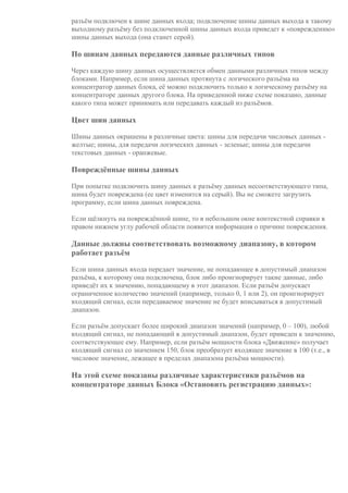 разъём подключен к шине данных входа; подключение шины данных выхода к такому
выходному разъёму без подключенной шины данных входа приведет к «повреждению»
шины данных выхода (она станет серой).
По шинам данных передаются данные различных типов
Через каждую шину данных осуществляется обмен данными различных типов между
блоками. Например, если шина данных протянута с логического разъёма на
концентратор данных блока, её можно подключить только к логическому разъёму на
концентраторе данных другого блока. На приведенной ниже схеме показано, данные
какого типа может принимать или передавать каждый из разъёмов.
Цвет шин данных
Шины данных окрашены в различные цвета: шины для передачи числовых данных -
желтые; шины, для передачи логических данных - зеленые; шины для передачи
текстовых данных - оранжевые.
Повреждённые шины данных
При попытке подключить шину данных к разъёму данных несоответствующего типа,
шина будет повреждена (ее цвет изменится на серый). Вы не сможете загрузить
программу, если шина данных повреждена.
Если щёлкнуть на повреждённой шине, то в небольшом окне контекстной справки в
правом нижнем углу рабочей области появится информация о причине повреждения.
Данные должны соответствовать возможному диапазону, в котором
работает разъём
Если шина данных входа передает значение, не попадающее в допустимый диапазон
разъёма, к которому она подключена, блок либо проигнорирует такие данные, либо
приведёт их к значению, попадающему в этот диапазон. Если разъём допускает
ограниченное количество значений (например, только 0, 1 или 2), он проигнорирует
входящий сигнал, если передаваемое значение не будет вписываться в допустимый
диапазон.
Если разъём допускает более широкий диапазон значений (например, 0 – 100), любой
входящий сигнал, не попадающий в допустимый диапазон, будет приведен к значению,
соответствующее ему. Например, если разъём мощности блока «Движение» получает
входящий сигнал со значением 150, блок преобразует входящее значение в 100 (т.е., в
числовое значение, лежащее в пределах диапазона разъёма мощности).
На этой схеме показаны различные характеристики разъёмов на
концентраторе данных Блока «Остановить регистрацию данных»:
Р
а
з
ъ
ё
м
Т
и
п
д
а
н
н
ы
х
В
о
з
м
о
ж
н
ы
й
Ч
т
о
о
б
о
з
н
а
Э
т
о
т
р
а
з
ъ
ё
 