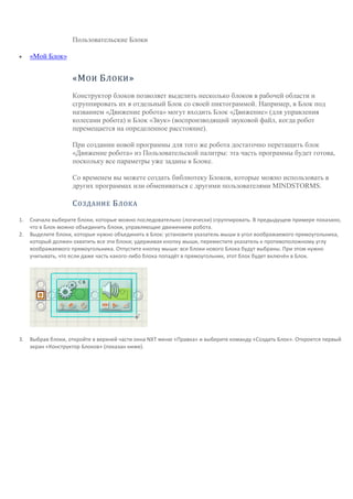 т
а
Пользовательские Блоки
 «Мой Блок»
«МОИ БЛОКИ»
Конструктор блоков позволяет выделить несколько блоков в рабочей области и
сгруппировать их в отдельный Блок со своей пиктограммой. Например, в Блок под
названием «Движение робота» могут входить Блок «Движение» (для управления
колесами робота) и Блок «Звук» (воспроизводящий звуковой файл, когда робот
перемещается на определенное расстояние).
При создании новой программы для того же робота достаточно перетащить блок
«Движение робота» из Пользовательской палитры: эта часть программы будет готова,
поскольку все параметры уже заданы в Блоке.
Со временем вы можете создать библиотеку Блоков, которые можно использовать в
других программах или обмениваться с другими пользователями MINDSTORMS.
СОЗДАНИЕ БЛОКА
1. Сначала выберите блоки, которые можно последовательно (логически) сгруппировать. В предыдущем примере показано,
что в Блок можно объединить блоки, управляющие движением робота.
2. Выделите блоки, которые нужно объединить в Блок: установите указатель мыши в угол воображаемого прямоугольника,
который должен охватить все эти блоки; удерживая кнопку мыши, переместите указатель к противоположному углу
воображаемого прямоугольника. Отпустите кнопку мыши: все блоки нового Блока будут выбраны. При этом нужно
учитывать, что если даже часть какого-либо блока попадёт в прямоугольник, этот блок будет включён в Блок.
3. Выбрав блоки, откройте в верхней части окна NXT меню «Правка» и выберите команду «Создать Блок». Откроется первый
экран «Конструктор Блоков» (показан ниже).
 