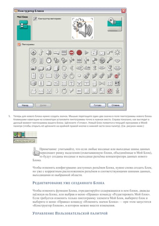 5. Теперь для нового Блока нужно создать значок. Мышью перетащите один-два значка в поле пиктограммы нового блока.
Клавишами навигации на клавиатуре установите пиктограммы точно в нужное место. Справа показано, как выглядит в
данный момент пиктограмма вашего блока. Щёлкните «Готово». Новый Блок появится в текущей программе и Моей
палитре (чтобы открыть её щёлкните на крайней правой кнопке в нижней части окна палитр). (См. рисунок ниже.)
Примечание: учитывайте, что если любые входные или выходные шины данных
пересекают рамку выделения (охватывающую блоки, объединённые в Мой Блок),
то будут созданы входные и выходные разъёмы концентратора данных нового
Блока.
Чтобы изменить конфигурацию доступных разъёмов Блока, нужно снова создать Блок,
но уже с корректным расположением разъёмов и соответствующими шинами данных,
выходящими из выбранной области.
РЕДАКТИРОВАНИЕ УЖЕ СОЗДАННОГО БЛОКА
Чтобы изменить функции Блока, отредактируйте содержащиеся в нем блоки, дважды
щёлкнув на Блоке, или выбрав в меню «Правка» команду «Редактировать Мой блок».
Если требуется изменить только пиктограмму элемента Мой Блок, выберите блок и
выберите в меню «Правка» команду «Изменить значок Блока» — при этом запустится
«Конструктор блоков», в котором можно внести изменения.
УПРАВЛЕНИЕ ПОЛЬЗОВАТЕЛЬСКОЙ ПАЛИТРОЙ
 