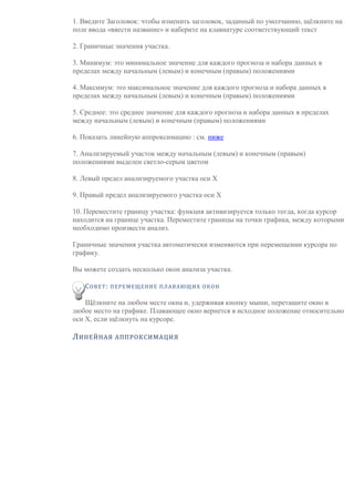 1. Введите Заголовок: чтобы изменить заголовок, заданный по умолчанию, щёлкните на
поле ввода «ввести название» и наберите на клавиатуре соответствующий текст
2. Граничные значения участка.
3. Минимум: это минимальное значение для каждого прогноза и набора данных в
пределах между начальным (левым) и конечным (правым) положениями
4. Максимум: это максимальное значение для каждого прогноза и набора данных в
пределах между начальным (левым) и конечным (правым) положениями
5. Среднее: это среднее значение для каждого прогноза и набора данных в пределах
между начальным (левым) и конечным (правым) положениями
6. Показать линейную аппроксимацию : см. ниже
7. Анализируемый участок между начальным (левым) и конечным (правым)
положениями выделен светло-серым цветом
8. Левый предел анализируемого участка оси X
9. Правый предел анализируемого участка оси X
10. Переместите границу участка: функция активизируется только тогда, когда курсор
находится на границе участка. Переместите границы на точки графика, между которыми
необходимо произвести анализ.
Граничные значения участка автоматически изменяются при перемещении курсора по
графику.
Вы можете создать несколько окон анализа участка.
СОВЕТ: ПЕРЕМЕЩЕНИЕ ПЛАВАЮЩИХ ОКОН
Щёлкните на любом месте окна и, удерживая кнопку мыши, перетащите окно в
любое место на графике. Плавающее окно вернется в исходное положение относительно
оси X, если щёлкнуть на курсоре.
ЛИНЕЙНАЯ АППРОКСИМАЦИЯ
 