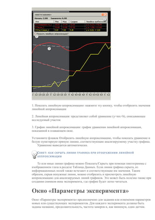 1. Показать линейную аппроксимацию: нажмите эту кнопку, чтобы отобразить значения
линейной аппроксимации
2. Линейная аппроксимация: представляет собой уравнение (y=mx+b), описывающее
исследуемый участок
3. График линейной аппроксимации: график уравнения линейной аппроксимации,
показанной в плавающем окне.
Установите флажок Отобразить линейную аппроксимацию, чтобы показать уравнение и
белую пунктирную прямую линию, соответствующие анализируемому участку графика.
Уравнение выводится автоматически.
СОВЕТ: КАК СКРЫТЬ ЛИНИИ ГРАФИКА ПРИ ОТОБРАЖЕНИИ ЛИНЕЙНОЙ
АППРОКСИМАЦИИ
Те или иные линии графика можно Показать/Скрыть при помощи пиктограммы с
изображением глаза в разделе Таблица Данных. Если линия графика скрыта, из
информационных полей также исчезают и соответствующие им значения. Таким
образом, скрыв ненужные линии, можно отобразить и просмотреть линейную
аппроксимацию для анализируемых линий графиков. Это может быть полезно также при
создании снимков окна эксперимента, где график будет легко читаться.
Окно «Параметры эксперимента»
Окно «Параметры эксперимента» предназначено для задания или изменения параметров
новых или существующих экспериментов. Для каждого эксперимента должны быть
заданы название, продолжительность, частота замеров и, как минимум, один датчик.
 