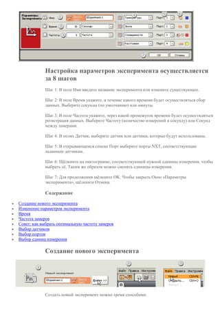 Настройка параметров эксперимента осуществляется
за 8 шагов
Шаг 1: В поле Имя введите название эксперимента или измените существующее.
Шаг 2: В поле Время укажите, в течение какого времени будет осуществляться сбор
данных. Выберите секунды (по умолчанию) или минуты.
Шаг 3: В поле Частота укажите, через какой промежуток времени будет осуществляться
регистрация данных. Выберите Частоту (количество измерений в секунду) или Секунд
между замерами.
Шаг 4: В полях Датчик, выберите датчик или датчики, которые будут использованы.
Шаг 5: В открывающемся списке Порт выберите порты NXT, соответствующие
заданным датчикам.
Шаг 6: Щёлкните на пиктограмме, соответствующей нужной единице измерения, чтобы
выбрать её. Таким же образом можно сменять единицы измерения.
Шаг 7: Для продолжения щёлкните OK. Чтобы закрыть Окно «Параметры
эксперимента», щёлкните Отмена.
Содержание
 Создание нового эксперимента
 Изменение параметров эксперимента
 Время
 Частота замеров
 Совет: как выбрать оптимальную частоту замеров
 Выбор датчиков
 Выбор портов
 Выбор единиц измерения
Создание нового эксперимента
Создать новый эксперимент можно тремя способами:
 