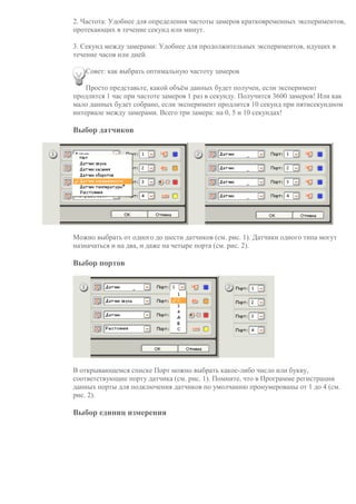 2. Частота: Удобнее для определения частоты замеров кратковременных экспериментов,
протекающих в течение секунд или минут.
3. Секунд между замерами: Удобнее для продолжительных экспериментов, идущих в
течение часов или дней.
Совет: как выбрать оптимальную частоту замеров
Просто представьте, какой объём данных будет получен, если эксперимент
продлится 1 час при частоте замеров 1 раз в секунду. Получится 3600 замеров! Или как
мало данных будет собрано, если эксперимент продлится 10 секунд при пятисекундном
интервале между замерами. Всего три замера: на 0, 5 и 10 секундах!
Выбор датчиков
Можно выбрать от одного до шести датчиков (см. рис. 1). Датчики одного типа могут
назначаться и на два, и даже на четыре порта (см. рис. 2).
Выбор портов
В открывающемся списке Порт можно выбрать какое-либо число или букву,
соответствующие порту датчика (см. рис. 1). Помните, что в Программе регистрации
данных порты для подключения датчиков по умолчанию пронумерованы от 1 до 4 (см.
рис. 2).
Выбор единиц измерения
 