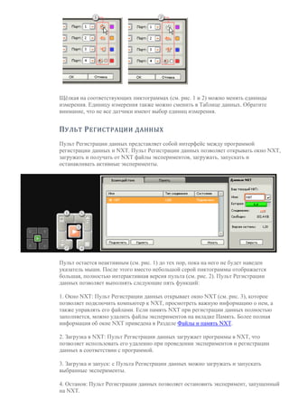 Щёлкая на соответствующих пиктограммах (см. рис. 1 и 2) можно менять единицы
измерения. Единицу измерения также можно сменить в Таблице данных. Обратите
внимание, что не все датчики имеют выбор единиц измерения.
ПУЛЬТ РЕГИСТРАЦИИ ДАННЫХ
Пульт Регистрации данных представляет собой интерфейс между программой
регистрации данных и NXT. Пульт Регистрации данных позволяет открывать окно NXT,
загружать и получать от NXT файлы экспериментов, загружать, запускать и
останавливать активные эксперименты.
Пульт остается неактивным (см. рис. 1) до тех пор, пока на него не будет наведен
указатель мыши. После этого вместо небольшой серой пиктограммы отображается
большая, полностью интерактивная версия пульта (см. рис. 2). Пульт Регистрации
данных позволяет выполнять следующие пять функций:
1. Окно NXT: Пульт Регистрации данных открывает окно NXT (см. рис. 3), которое
позволяет подключить компьютер к NXT, просмотреть важную информацию о нем, а
также управлять его файлами. Если память NXT при регистрации данных полностью
заполняется, можно удалить файлы экспериментов на вкладке Память. Более полная
информация об окне NXT приведена в Разделе Файлы и память NXT.
2. Загрузка в NXT: Пульт Регистрации данных загружает программы в NXT, что
позволяет использовать его удаленно при проведении экспериментов и регистрации
данных в соответствии с программой.
3. Загрузка и запуск: с Пульта Регистрации данных можно загружать и запускать
выбранные эксперименты.
4. Останов: Пульт Регистрации данных позволяет остановить эксперимент, запущенный
на NXT.
 