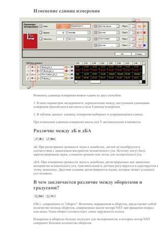 Изменение единиц измерения
Изменить единицы измерения можно одним из двух способов:
1. В окне параметров эксперимента: переключение между доступными единицами
измерения производится щелчком в поле Единица измерения.
2. В таблице данных: единицу измерения выбирают в открывающемся списке.
При изменении единицы измерения шкала оси Y автоматически изменяется.
Различие между дБ и дБА
дБ: При регистрации громкости звука в децибелах, датчик не калибруется в
соответствии с диапазоном восприятия человеческого уха. Поэтому могут быть
зарегистрированы звуки, слишком громкие или тихие для человеческого уха.
дБА: При измерении громкости звука в децибелах, регистрируемых вне диапазона
восприятия человеческого уха, чувствительность датчика регулируется и адаптируется к
этому диапазону. Другими словами, регистрируются шумы, которые может услышать
ухо человека.
В чем заключается различие между оборотами и
градусами?
(Об.) - сокращённо от "оборот". Величина, выраженная в оборотах, представляет собой
количество полных оборотов, совершенных валом мотора NXT при вращении вперед
или назад. Один оборот соответствует длине окружности колеса.
Измерение в оборотах больше подходит для экспериментов, в которых мотор NXT
совершает большое количество оборотов.
 