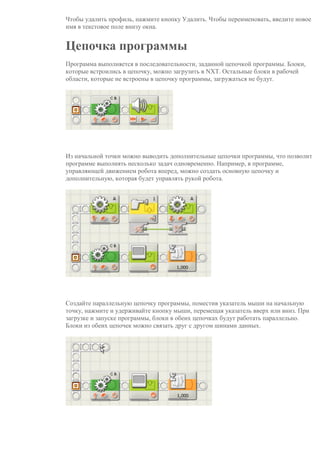 Чтобы удалить профиль, нажмите кнопку Удалить. Чтобы переименовать, введите новое
имя в текстовое поле внизу окна.
Цепочка программы
Программа выполняется в последовательности, заданной цепочкой программы. Блоки,
которые встроились в цепочку, можно загрузить в NXT. Остальные блоки в рабочей
области, которые не встроены в цепочку программы, загружаться не будут.
Из начальной точки можно выводить дополнительные цепочки программы, что позволит
программе выполнять несколько задач одновременно. Например, в программе,
управляющей движением робота вперед, можно создать основную цепочку и
дополнительную, которая будет управлять рукой робота.
Создайте параллельную цепочку программы, поместив указатель мыши на начальную
точку, нажмите и удерживайте кнопку мыши, перемещая указатель вверх или вниз. При
загрузке и запуске программы, блоки в обеих цепочках будут работать параллельно.
Блоки из обеих цепочек можно связать друг с другом шинами данных.
 