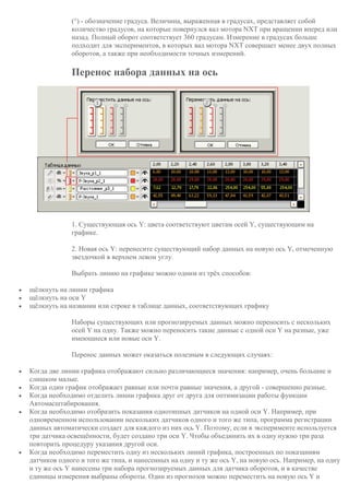 (°) - обозначение градуса. Величина, выраженная в градусах, представляет собой
количество градусов, на которые повернулся вал мотора NXT при вращении вперед или
назад. Полный оборот соответствует 360 градусам. Измерение в градусах больше
подходит для экспериментов, в которых вал мотора NXT совершает менее двух полных
оборотов, а также при необходимости точных измерений.
Перенос набора данных на ось
1. Существующая ось Y: цвета соответствуют цветам осей Y, существующим на
графике.
2. Новая ось Y: перенесите существующий набор данных на новую ось Y, отмеченную
звездочкой в верхнем левом углу.
Выбрать линию на графике можно одним из трёх способов:
 щёлкнуть на линии графика
 щёлкнуть на оси Y
 щёлкнуть на названии или строке в таблице данных, соответствующих графику
Наборы существующих или прогнозируемых данных можно переносить с нескольких
осей Y на одну. Также можно переносить такие данные с одной оси Y на разные, уже
имеющиеся или новые оси Y.
Перенос данных может оказаться полезным в следующих случаях:
 Когда две линии графика отображают сильно различающиеся значения: например, очень большие и
слишком малые.
 Когда один график отображает равные или почти равные значения, а другой - совершенно разные.
 Когда необходимо отделить линии графика друг от друга для оптимизации работы функции
Автомасштабирования.
 Когда необходимо отобразить показания однотипных датчиков на одной оси Y. Например, при
одновременном использовании нескольких датчиков одного и того же типа, программа регистрации
данных автоматически создает для каждого из них ось Y. Поэтому, если в эксперименте используется
три датчика освещённости, будет создано три оси Y. Чтобы объединить их в одну нужно три раза
повторить процедуру указания другой оси.
 Когда необходимо переместить одну из нескольких линий графика, построенных по показаниям
датчиков одного и того же типа, и нанесенных на одну и ту же ось Y, на новую ось. Например, на одну
и ту же ось Y нанесены три набора прогнозируемых данных для датчика оборотов, и в качестве
единицы измерения выбраны обороты. Один из прогнозов можно переместить на новую ось Y и
 