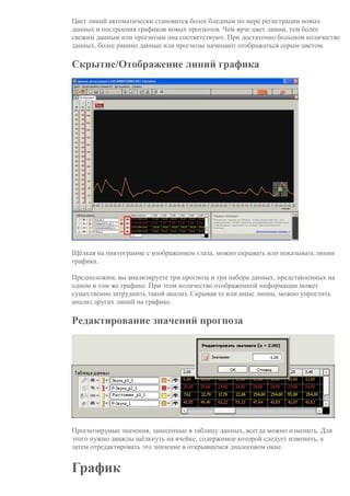Цвет линий автоматически становится более бледным по мере регистрации новых
данных и построения графиков новых прогнозов. Чем ярче цвет линии, тем более
свежим данным или прогнозам она соответствуют. При достаточно большом количестве
данных, более ранние данные или прогнозы начинают отображаться серым цветом.
Скрытие/Отображение линий графика
Щёлкая на пиктограмме с изображением глаза, можно скрывать или показывать линии
графика.
Предположим, вы анализируете три прогноза и три набора данных, представленных на
одном и том же графике. При этом количество отображенной информации может
существенно затруднить такой анализ. Скрывая те или иные линии, можно упростить
анализ других линий на графике.
Редактирование значений прогноза
Прогнозирумые значения, занесенные в таблицу данных, всегда можно изменить. Для
этого нужно дважды щёлкнуть на ячейке, содержимое которой следует изменить, а
затем отредактировать это значение в открывшемся диалоговом окне.
График
 
