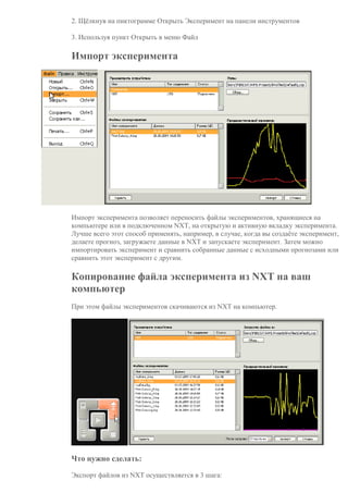 2. Щёлкнув на пиктограмме Открыть Эксперимент на панели инструментов
3. Используя пункт Открыть в меню Файл
Импорт эксперимента
Импорт эксперимента позволяет переносить файлы экспериментов, хранящиеся на
компьютере или в подключенном NXT, на открытую и активную вкладку эксперимента.
Лучше всего этот способ применять, например, в случае, когда вы создаёте эксперимент,
делаете прогноз, загружаете данные в NXT и запускаете эксперимент. Затем можно
импортировать эксперимент и сравнить собранные данные с исходными прогнозами или
сравнить этот эксперимент с другим.
Копирование файла эксперимента из NXT на ваш
компьютер
При этом файлы экспериментов скачиваются из NXT на компьютер.
Что нужно сделать:
Экспорт файлов из NXT осуществляется в 3 шага:
 