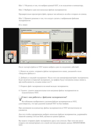 Шаг 1: Убедитесь в том, что выбран нужный NXT, и он подключен к компьютеру.
Шаг 2: Выберите один или несколько файлов экспериментов
Предварительно просмотрите файл, прежде чем щёлкнуть на нём и открыть из списка.
Шаг 3: Примите решение о том, что следует сделать с выбранными файлами
экспериментов
(См. ниже)
После экспорта файла из NXT можно выбрать одно из следующих действий:
1. Ничего не делать: сохранить файлы экспериментов в папке, указанной в поле
«Загрузить файлы в:»
2. Добавить в текущий эксперимент. После того как импортируемый файл эксперимента
будет включен в открытый эксперимент, на графике будут построены новые линии и,
при необходимости, созданы новые оси Y.
3. Открыть файл эксперимента на новой вкладке эксперимента.
4. Удалить: удалить нежелательные или ненужные файлы экспериментов из
подключенного NXT.
Совет: как работать с файлами экспериментов?
Во избежание необратимого удаления файлов экспериментов из NXT,
удостоверьтесь, что при удалении нужный NXT не был выбран.
При скачивании на компьютер, файлы экспериментов из NXT автоматически не
удаляются.
Для того чтобы одновременно выбрать несколько файлов экспериментов, удерживайте
нажатой клавишу Ctrl или Shift, щёлкая на нужных файлах.
Вы можете отправить файл эксперимента другу или учителю. При этом они могут
открыть или импортировать их в своей системе регистрации данных MINDSTORMS
NXT.
 