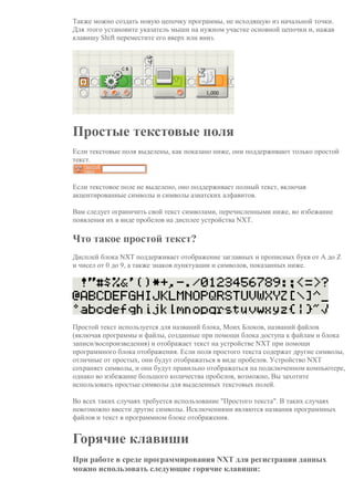 Также можно создать новую цепочку программы, не исходящую из начальной точки.
Для этого установите указатель мыши на нужном участке основной цепочки и, нажав
клавишу Shift переместите его вверх или вниз.
Простые текстовые поля
Если текстовые поля выделены, как показано ниже, они поддерживают только простой
текст.
Если текстовое поле не выделено, оно поддерживает полный текст, включая
акцентированные символы и символы азиатских алфавитов.
Вам следует ограничить свой текст символами, перечисленными ниже, во избежание
появления их в виде пробелов на дисплее устройства NXT.
Что такое простой текст?
Дисплей блока NXT поддерживает отображение заглавных и прописных букв от A до Z
и чисел от 0 до 9, а также знаков пунктуации и символов, показанных ниже.
Простой текст используется для названий блока, Моих Блоков, названий файлов
(включая программы и файлы, созданные при помощи блока доступа к файлам и блока
записи/воспроизведения) и отображает текст на устройстве NXT при помощи
программного блока отображения. Если поля простого текста содержат другие символы,
отличные от простых, они будут отображаться в виде пробелов. Устройство NXT
сохраняет символы, и они будут правильно отображаться на подключенном компьютере,
однако во избежание большого количества пробелов, возможно, Вы захотите
использовать простые символы для выделенных текстовых полей.
Во всех таких случаях требуется использование "Простого текста". В таких случаях
невозможно ввести другие символы. Исключениями являются названия программных
файлов и текст в программном блоке отображения.
Горячие клавиши
При работе в среде программирования NXT для регистрации данных
можно использовать следующие горячие клавиши:
 