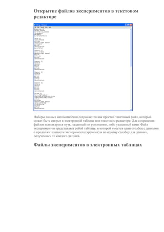 Открытие файлов экспериментов в текстовом
редакторе
Наборы данных автоматически сохраняются как простой текстовый файл, который
может быть открыт в электронной таблице или текстовом редакторе. Для сохранения
файлов используется путь, заданный по умолчанию, либо указанный вами. Файл
экспериментов представляет собой таблицу, в которой имеется один столбец с данными
о продолжительности эксперимента (времени) и по одному столбцу для данных,
полученных от каждого датчика.
Файлы экспериментов в электронных таблицах
 