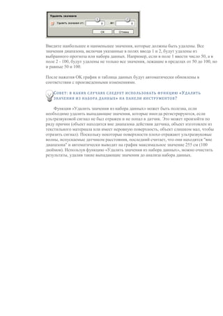 Введите наибольшее и наименьшее значения, которые должны быть удалены. Все
значения диапазона, включая указанные в полях ввода 1 и 2, будут удалены из
выбранного прогноза или набора данных. Например, если в поле 1 ввести число 50, а в
поле 2 - 100, будут удалены не только все значения, лежащие в пределах от 50 до 100, но
и равные 50 и 100.
После нажатия OK график и таблица данных будут автоматически обновлены в
соответствии с произведенными изменениями.
СОВЕТ: В КАКИХ СЛУЧАЯХ СЛЕДУЕТ ИСПОЛЬЗОВАТЬ ФУНКЦИЮ «УДАЛИТЬ
ЗНАЧЕНИЯ ИЗ НАБОРА ДАННЫХ» НА ПАНЕЛИ ИНСТРУМЕНТОВ?
Функция «Удалить значения из набора данных» может быть полезна, если
необходимо удалить выпадающие значения, которые иногда регистрируются, если
ультразвуковой сигнал не был отражен и не попал в датчик. Это может произойти по
ряду причин (объект находится вне диапазона действия датчика, объект изготовлен из
текстильного материала или имеет неровную поверхность, объект слишком мал, чтобы
отразить сигнал). Поскольку некоторые поверхности плохо отражают ультразвуковые
волны, испускаемые датчиком расстояния, последний считает, что они находятся "вне
диапазона" и автоматически выводит на график максимальное значение 255 см (100
дюймов). Используя функцию «Удалить значения из набора данных», можно очистить
результаты, удалив такие выпадающие значения до анализа набора данных.
 