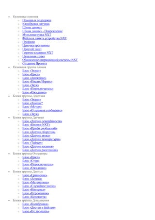  Основные понятия
o Помощь и поддержка
o Калибровка датчика
o Шины данных
o Шины данных - Повреждение
o Мультизагрузка NXT
o Файлы и память устройства NXT
o Профили
o Цепочка программы
o Простой текст
o Горячие клавиши NXT
o Начальная точка
o Обновление операционной системы NXT
o Создание Проекта
 Основная группа Блоков
o Блок «Экран»
o Блок «Цикл»
o Блок «Движение»
o Блок «Писать/Играть»
o Блок «Звук»
o Блок «Переключатель»
o Блок «Ожидание»
 Блоки группы Действия
o Блок «Экран»
o Блок «Лампа»*
o Блок «Мотор»
o Блок «Отправить сообщение»
o Блок «Звук»
 Блоки группы Датчики
o Блок «Датчик освещённости»
o Блок «Кнопки NXT»
o Блок «Приём сообщений»
o Блок «Датчик оборотов»
o Блок «Датчик звука»
o Блок «Датчик температуры»
o Блок «Таймер»
o Блок «Датчик касания»
o Блок «Датчик расстояния»
 Блоки группы Операторы
o Блок «Цикл»
o Блок «Стоп»
o Блок «Переключатель»
o Блок «Ожидание»
 Блоки группы Данные
o Блок «Сравнение»
o Блок «Логика»
o Блок «Математика»
o Блок «Случайное число»
o Блок «Интервал»
o Блок «Переменная»
o Блок «Константа»
 Блоки группы Дополнения
o Блок «Калибровка»
o Блок «Доступ к файлам»
o Блок «Не засыпать»
 