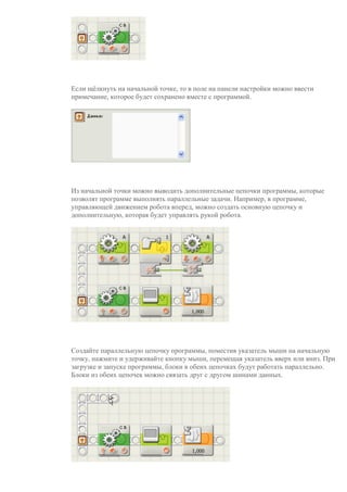 Если щёлкнуть на начальной точке, то в поле на панели настройки можно ввести
примечание, которое будет сохранено вместе с программой.
Из начальной точки можно выводить дополнительные цепочки программы, которые
позволят программе выполнять параллельные задачи. Например, в программе,
управляющей движением робота вперед, можно создать основную цепочку и
дополнительную, которая будет управлять рукой робота.
Создайте параллельную цепочку программы, поместив указатель мыши на начальную
точку, нажмите и удерживайте кнопку мыши, перемещая указатель вверх или вниз. При
загрузке и запуске программы, блоки в обеих цепочках будут работать параллельно.
Блоки из обеих цепочек можно связать друг с другом шинами данных.
 