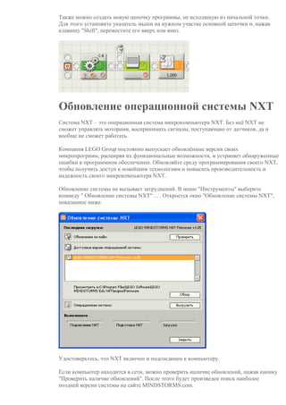 Также можно создать новую цепочку программы, не исходящую из начальной точки.
Для этого установите указатель мыши на нужном участке основной цепочки и, нажав
клавишу "Shift", переместите его вверх или вниз.
Обновление операционной системы NXT
Система NXT – это операционная система микрокомпьютера NXT. Без неё NXT не
сможет управлять моторами, воспринимать сигналы, поступающие от датчиков, да и
вообще не сможет работать.
Компания LEGO Group постоянно выпускает обновлённые версии своих
микропрограмм, расширяя их функциональные возможности, и устраняет обнаруженные
ошибки в программном обеспечении. Обновляйте среду программирования своего NXT,
чтобы получить доступ к новейшим технологиям и повысить производительность и
надежность своего микрокомпьютера NXT.
Обновление системы не вызывает затруднений. В меню "Инструменты" выберите
команду " Обновление системы NXT" ... . Откроется окно "Обновление системы NXT",
показанное ниже.
Удостоверьтесь, что NXT включен и подсоединен к компьютеру.
Если компьютер находится в сети, можно проверить наличие обновлений, нажав кнопку
"Проверить наличие обновлений". После этого будет произведен поиск наиболее
поздней версии системы на сайте MINDSTORMS.com.
 