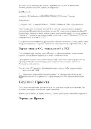 Выберите последнюю версию системы и укажите где сохранить обновление.
Рекомендуются следующие адреса для сохранения:
Для Macintosh:
Macintosh HD:Applications:LEGO MINDSTORMS NXT:engine:Firmware
Для Windows:
C:Program FilesLEGO SoftwareLEGO MINDSTORMS EDU NXTengineFirmware
После завершения поиска (он занимает 1 - 3 минуты, в зависимости от скорости
соединения с Интернетом), обновленная версия ОС будет готова к установке. Если ОС
сохранена по указанному выше адресу, можно просто выбрать файл из списка и нажать
"Загрузить". Индикатор, расположенный в нижней части поля "Обновление ОС" будет
отображать ход загрузки ОС в NXT.
Если файл системы сохранён в другом месте, щёлкните на кнопке "Обзор", чтобы найти
папку, в которой файл сохранен. После этого можно загружать сохранённую ОС в NXT.
Переустановка ОС, поставляемой с NXT
Если по какой-либо причине ваш NXT перестал функционировать, переустановка
системы, поставляемой вместе с ним, может решить проблему.
Предварительно необходимо перезагрузить NXT. Дополнительную информацию по
перезагрузке NXT можно найти в разделе “Устранение неполадок” печатного
Руководства пользователя.
Перезагрузив NXT, следуйте данным ранее инструкциям, чтобы переустановить
встроенную ОС NXT.
Примечание: перед переустановкой любых ОС проверьте аккумулятор NXT.
Изношенный или разряженный аккумулятор может стать причиной неполадок.
Создание Проекта
Проекты предназначены в первую очередь для передачи другим пользователям. Они
включают созданные вами Блоки, звуки и картинки.
Чтобы создать Проект, выберите команду Создать файл Проекта в меню Инструменты.
Параметры Проекта
 
