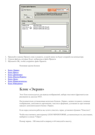 1. Присвойте новому Проекту имя и укажите, в какой папке он будет сохранён на компьютере.
2. Список файлов, которые будут добавлены в файл Проекта
3. Щёлкните OK, чтобы сохранить файл Проекта
Основная группа Блоков
 Блок «Экран»
 Блок «Цикл»
 Блок «Движение»
 Блок «Писать/Играть»
 Блок «Звук»
 Блок «Переключатель»
 Блок «Ожидание»
Блок «Экран»
Этот блок используется для вывода изображений, набора текстового фрагмента или
рисования на дисплее NXT.
Последовательно устанавливая несколько Блоков «Экран», можно создавать сложные
изображения, дополняя их картинками, текстом и формами, усложняя их при помощи
каждого дополнительного Блока «Экран».
Если перед началом работы вы хотите очистить экран, установите флажок "Очистить".
Чтобы восстановить пиктограмму LEGO MINDSTORMS, установленную по умолчанию,
выберите в списке "Сброс".
Размер экрана - 100 пикселей в ширину и 64 пикселей в высоту.
 