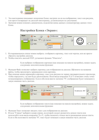 1. Эта пиктограмма показывает назначение блока: настроен ли он на изображение, текст или рисунок,
или просто возвращает на дисплей пиктограмму, установленную по умолчанию.
2. Значения можно изменять динамически, подключая шины данных к концентратору данных этого
блока.
Настройка Блока «Экран»:
1. В открывающемся списке можно выбрать: отображать картинку, текст или чертеж, или же просто
сбросить настройки дисплея.
2. Чтобы очистить дисплей NXT, установите флажок "Очистить".
Если выбрано отображение картинки (как показано на панели настройки), можно задать
следующие дополнительные функции:
3. Функция Файл позволяет выбрать картинку для отображения на дисплее. Щёлкните на названии
файла, чтобы просмотреть хранящуюся в нем картинку.
4. При помощи мыши перемещйте картинку, текст или рисунок по экрану предварительного просмотра,
чтобы определить, где они будут расположены. Поля ввода координат X и Y позволяют очень точно
позиционировать изображение. Если в оба поля ввести значение "0", изображение будет помещено в
левую нижнюю часть дисплея.
Если выбрано отображение текста (как показано на панели настройки), можно задать
следующие дополнительные функции:
5. Функция Текст позволяет вводить текст для отображения на дисплее.
6. В поле "Строка" выберите номер строки, на которой следует разместить начало текста или
используйте поля ввода координат X и Y, чтобы назначить точное место размещения начала текста.
Если в оба поля ввести значение "0", текст будет помещен в левую нижнюю часть дисплея.
 