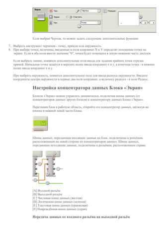 Если выбран Чертеж, то можно задать следующие дополнительные функции:
7. Выбрать инструмент черчения - точку, прямую или окружность.
8. При выборе точки, величины, введенные в поля координат X и Y определят положение точки на
экране. Если в оба поля ввести значение "0", точка будет помещена в левую нижнюю часть дисплея.
Если выбрать линию, появятся дополнительные поля ввода для задания крайних точек отрезка
прямой. Начальная точка задаётся в верхних полях ввода координат x и y, а конечная точка - в нижних
полях ввода координат x и y.
При выбрать окружность, появится дополнительное поле для ввода радиуса окружности. Введите
координаты центра окружности в первые два поля координат, а величину радиуса - в поле Радиус.
Настройка концентратора данных Блока «Экран»
Блоком «Экран» можно управлять динамически, подключая шины данных (от
концентраторов данных других блоков) к концентратору данных Блока «Экран».
Перетащив блок в рабочую область, откройте его концентратор данных, щёлкнув на
кнопке в нижней левой части блока.
Шины данных, передающие входящие данные на блок, подключены к разъёмам,
расположенным на левой стороне их концентраторов данных. Шины данных,
передающие исходящие данные, подключены к разъёмам, расположенным справа.
[A] Входной разъём
[B] Выходной разъём
[C] Числовая шина данных (желтая)
[D] Логическая шина данных (зеленая)
[E] Текстовая шина данных (оранжевая)
[F] Повреждённая шина данных (серая)
Передача данных от входного разъёма на выходной разъём
 