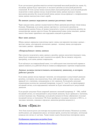 Если для входного разъёма имеется соответствующий выходной разъём (см. выше A),
входящие данные будут проходить от входного разъёма на выходной разъём без
изменений. В этом случае можно использовать выходной разъём, если входной разъём
подключен к шине данных входа; подключение шины данных выхода к такому
выходному разъёму без подключенной шины данных входа приведет к «повреждению»
шины данных выхода (она станет серой).
По шинам данных передаются данные различных типов
Через каждую шину данных осуществляется обмен данными различных типов между
блоками. Например, если шина данных протянута с логического разъёма на
концентратор данных блока, её можно подключить только к логическому разъёму на
концентраторе данных другого блока. На приведенной ниже схеме показано, данные
какого типа может принимать или передавать каждый из разъёмов.
Цвет шин данных
Шины данных окрашены в различные цвета: шины для передачи числовых данных -
желтые; шины, для передачи логических данных - зеленые; шины для передачи
текстовых данных - оранжевые.
«Повреждённые» шины данных
При попытке подключить шину данных к разъёму данных несоответствующего типа,
шина будет повреждена (ее цвет изменится на серый). Вы не сможете загрузить
программу, если шина данных повреждена.
Если щёлкнуть на повреждённой шине, то в небольшом окне контекстной справки в
правом нижнем углу рабочей области появится информация о причине повреждения.
Данные должны соответствовать возможному диапазону, в котором
работает разъём
Если шина данных входа передает значение, не попадающее в допустимый диапазон
разъёма, к которому она подключена, блок либо проигнорирует такие данные, либо
приведёт их к значению, попадающему в этот диапазон. Если разъём допускает
ограниченное количество значений (например, только 0, 1 или 2), он проигнорирует
входящий сигнал, если передаваемое значение не будет вписываться в допустимый
диапазон.
Если разъём допускает более широкий диапазон значений (например, 0 – 100), любой
входящий сигнал, не попадающий в допустимый диапазон, будет приведен к значению,
соответствующее ему. Например, если разъём мощности блока «Движение» получает
входящий сигнал со значением 150, блок преобразует входящее значение в 100 (т.е., в
числовое значение, лежащее в пределах диапазона разъёма мощности ).
Блок «Цикл»
Этот блок используется для повтора последовательностей команд. Назначьте условие,
необходимое для завершения цикла: истекшее время, количество повторов, логическая
команда или сигнал от датчика. Также можно задать бесконечное повторение цикла.
Отображение параметров настройки блока
Добавление программных блоков в Блок «Цикл»
 