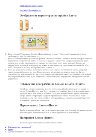 Перемещение Блока «Цикл»
Настройка Блока «Цикл»
Отображение параметров настройки блока
1. Если в секции Управлении Блоком «Цикл» выбрано условие “Постоянно”, справа внизу блока
отображается знак бесконечности (∞).
2. Если на панели настроек установлен флажок “Показать счётчик”, появится разъём, который позволит
зацикливать программу на любом её участке на заданное количество завершенных циклов (если
подключить разъём к концентратору данных другого блока через шину данных). Количество
завершённых на данный момент циклов можно использовать для управления самим циклом. (См.
ниже " Подсчёт" в разделе "Настройка Блока «Цикл»").
3. Если для управления циклом назначается датчик, Блок «Цикл» растягивается вправо, открывая
пиктограмму выбранного датчика. Например, если для управления циклом назначен Датчик
освещённости, в расширившейся части программного блока появится его пиктограмма. А в нижней
части программного блока будет отображена соответствующая информация о выбранном способе
управления.
Добавление программных блоков в Блок «Цикл»
Если Блок «Цикл» вставлен в цепочку программы, её небольшой участок окажется
внутри Блока «Цикл»; с ним будут связаны программные блоки, перетаскиваемые в
верхнюю часть этой области цепочки. С каждым новым блоком, перетаскиваемым
внутрь цикла, который уже содержит программные блоки, область цикла будет
расширяться. За счёт этого создаётся пространство для новых блоков, которые будут
встраиваться в цепочку программы.
Перемещение Блока «Цикл»
Чтобы переместить Блок Цикл со всеми входящими в него Блоками, щёлкните именно
на Блоке Цикл, чтобы его выделить, а затем перетащите на новое место.
Настройка Блока «Цикл»
В списке управления можно условие работы цикла:
 Постоянно [по умолчанию]
 Время
 Датчик (появляется новое поле со списком доступных датчиков)
 