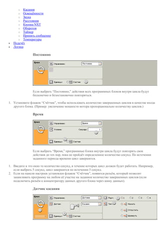 o Касания
o Освещённости
o Звука
o Расстояния
o Кнопка NXT
o Оборотов
o Таймер
o Принять сообщение
o Температуры
 Подсчёт
 Логика
Постоянно
Если выбрать “Постоянно,” действия всех программных блоков внутри цикла будут
бесконечно и безостановочно повторяться.
1. Установите флажок “Счётчик”, чтобы использовать количество завершенных циклов в качестве входа
другого блока. (Пример: увеличение мощности мотора пропорционально количеству циклов.)
Время
Если выбрать “Время,” программные блоки внутри цикла будут повторять свои
действия до тех пор, пока не пройдёт определенное количество секунд. По истечении
заданного периода времени цикл завершится.
1. Введите в это окно то количество секунд, в течение которых цикл должен будет работать. Например,
если выбрать 5 секунд, цикл завершится по истечении 5 секунд.
2. Если на панели настроек установлен флажок “Счётчик”, появится разъём, который позволит
зацикливать программу на любом её участке на заданное количество завершенных циклов (если
подключить разъём к концентратору данных другого блока через шину данных).
Датчик касания
 