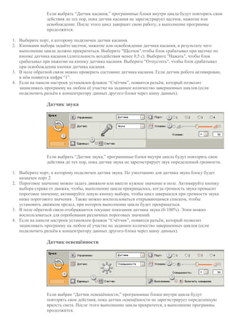 Если выбрать “Датчик касания,” программные блоки внутри цикла будут повторять свои
действия до тех пор, пока датчик касания не зарегистрирует щелчок, нажатие или
освобождение. После этого цикл завершит свою работу, а выполнение программы
продолжится.
1. Выберите порт, к которому подключен датчик касания.
2. Кнопками выбора задайте щелчок, нажатие или освобождение датчика касания, в результате чего
выполнение цикла должно прекратиться. Выберите "Щелчок",чтобы блок срабатывал при щелчке по
кнопке датчика касания (длительность воздействия менее 0,5 с). Выберите "Нажать", чтобы блок
срабатывал при нажатии на кнопку датчика касания. Выберите "Отпустить", чтобы блок срабатывал
при освобождении кнопки датчика касания.
3. В поле обратной связи можно проверить состояние датчика касания. Если датчик робота активирован,
в нём появится цифра “1”.
4. Если на панели настроек установлен флажок “Счётчик”, появится разъём, который позволит
зацикливать программу на любом её участке на заданное количество завершенных циклов (если
подключить разъём к концентратору данных другого блока через шину данных).
Датчик звука
Если выбрать “Датчик звука,” программные блоки внутри цикла будут повторять свои
действия до тех пор, пока датчик звука не зарегистрирует звук определенной громкости.
1. Выберите порт, к которому подключен датчик звука. По умолчанию для датчика звука блоку будет
назначен порт 2.
2. Пороговое значение можно задать движком или ввести нужное значение в поле. Активируйте кнопку
выбора справа от движка, чтобы, выполнение цикла прекращалось, когда громкость звука превысит
пороговое значение; активируйте левую кнопку выбора, чтобы цикл завершался при громкости звука
ниже порогового значения . Также можно воспользоваться открывающимся списком, чтобы
установить движком предел, при котором выполнение цикла будет прекращаться.
3. В поле обратной связи отображаются текущие показания датчика звука (0-100%). Этим можно
воспользоваться для опробования различных пороговых значений.
4. Если на панели настроек установлен флажок “Счётчик”, появится разъём, который позволит
зацикливать программу на любом её участке на заданное количество завершенных циклов (если
подключить разъём к концентратору данных другого блока через шину данных).
Датчик освещённости
Если выбран “Датчик освещённости,” программные блоки внутри цикла будут
повторять свои действия, пока датчик освещённости не зарегистрирует определенную
яркость света. После этого выполнение цикла прекратится, а выполнение программы
продолжится.
 