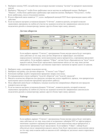 1. Выберите кнопку NXT, воздействие на которую вызовет команду "истина" (и прекратит выполнение
цикла).
2. Выберите "Щелкнуть" чтобы Блок срабатывал после щелчка по выбранной кнопке. Выберите
"Нажать", чтобы Блок срабатывал срабатывал при нажатии кнопки. Выберите "Отпустить", чтобы
Блок срабатывал, после отпускания кнопки.
3. В поле обратной связи появится “1”, если с выбранной кнопкой NXT было произведено какое-либо
действие.
4. Если на панели настроек установлен флажок “Счётчик”, появится разъём, который позволит
зацикливать программу на любом её участке на заданное количество завершенных циклов (если
подключить разъём к концентратору данных другого блока через шину данных).
Датчик оборотов
Если выбрать вариант “Считать”, программные блоки внутри цикла будут повторять
свои действия до тех пор, пока датчик оборотов не зафиксирует достижение
определенного значения; затем выполнение цикла прекратится, а программа продолжит
свою работу. Если выбрать вариант “Сброс”, датчик будет сбрасываться на "ноль" после
каждого цикла; блок будет продолжать выполнение цикла до тех пор, пока датчик
оборотов не зафиксирует достижение порогового значения во время одного из циклов.
1. Выберите порт, к которому подключен мотор.
2. Выберите настройку для датчика оборотов - "Считать" или "Сброс".
3. Кнопками выбора задайте направление вращения: вперед или назад.
4. В открывающемся списке выберите "подсчёт оборотов" или "подсчёт градусов".
5. Введите количество оборотов или градусов, которые вы хотите наработать, прежде, чем прекратиться
выполнение цикла (позволив программе продолжить работу).
6. Поле обратной связи будет отображать текущее количество совершённых оборотов или градусов
поворота вала мотора.
7. Если на панели настроек установлен флажок “Счётчик”, появится разъём, который позволит
зацикливать программу на любом её участке на заданное количество завершенных циклов (если
подключить разъём к концентратору данных другого блока через шину данных).
Таймер
Если выбрать вариант “Считать”, программные блоки внутри цикла будут повторять
свои действия до тех пор, пока один из встроенных таймеров NXT не зарегистрирует
окончание заданного промежутка времени; затем выполнение цикла прекратится, а
выполнение программы будет продолжено. Если выбрать “Сброс”, таймер будет
обнуляться после завершения каждого цикла; блок будет продолжать выполнение цикла
до тех пор, пока в каком-либо из циклов отсчёт таймера не достигнет своего порогового
значения.
 