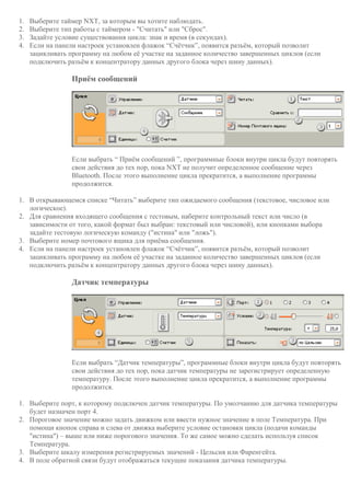 1. Выберите таймер NXT, за которым вы хотите наблюдать.
2. Выберите тип работы с таймером - "Считать" или "Сброс".
3. Задайте условие существования цикла: знак и время (в секундах).
4. Если на панели настроек установлен флажок “Счётчик”, появится разъём, который позволит
зацикливать программу на любом её участке на заданное количество завершенных циклов (если
подключить разъём к концентратору данных другого блока через шину данных).
Приём сообщений
Если выбрать “ Приём сообщений ”, программные блоки внутри цикла будут повторять
свои действия до тех пор, пока NXT не получит определенное сообщение через
Bluetooth. После этого выполнение цикла прекратится, а выполнение программы
продолжится.
1. В открывающемся списке “Читать” выберите тип ожидаемого сообщения (текстовое, числовое или
логическое).
2. Для сравнения входящего сообщения с тестовым, наберите контрольный текст или число (в
зависимости от того, какой формат был выбран: текстовый или числовой), или кнопками выбора
задайте тестовую логическую команду ("истина" или "ложь").
3. Выберите номер почтового ящика для приёма сообщения.
4. Если на панели настроек установлен флажок “Счётчик”, появится разъём, который позволит
зацикливать программу на любом её участке на заданное количество завершенных циклов (если
подключить разъём к концентратору данных другого блока через шину данных).
Датчик температуры
Если выбрать “Датчик температуры”, программные блоки внутри цикла будут повторять
свои действия до тех пор, пока датчик температуры не зарегистрирует определенную
температуру. После этого выполнение цикла прекратится, а выполнение программы
продолжится.
1. Выберите порт, к которому подключен датчик температуры. По умолчанию для датчика температуры
будет назначен порт 4.
2. Пороговое значение можно задать движком или ввести нужное значение в поле Температура. При
помощи кнопок справа и слева от движка выберите условие остановки цикла (подачи команды
"истина") – выше или ниже порогового значения. То же самое можно сделать используя список
Температура.
3. Выберите шкалу измерения регистрируемых значений - Цельсия или Фаренгейта.
4. В поле обратной связи будут отображаться текущие показания датчика температуры.
 