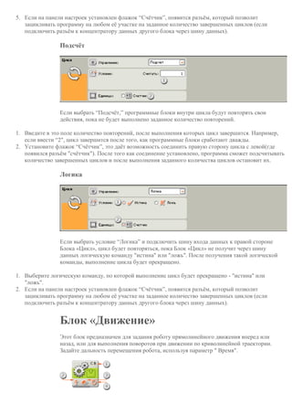 5. Если на панели настроек установлен флажок “Счётчик”, появится разъём, который позволит
зацикливать программу на любом её участке на заданное количество завершенных циклов (если
подключить разъём к концентратору данных другого блока через шину данных).
Подсчёт
Если выбрать “Подсчёт,” программные блоки внутри цикла будут повторять свои
действия, пока не будет выполнено заданное количество повторений.
1. Введите в это поле количество повторений, после выполнения которых цикл завершится. Например,
если ввести “2", цикл завершится после того, как программные блоки сработают дважды.
2. Установите флажок “Счётчик”, это даёт возможность соединить правую сторону цикла с левой(где
появился разъём "счётчик"). После того как соединение установлено, программа сможет подсчитывать
количество завершенных циклов и после выполнения заданного количества циклов остановит их.
Логика
Если выбрать условие “Логика” и подключить шину входа данных к правой стороне
Блока «Цикл», цикл будет повторяться, пока Блок «Цикл» не получит через шину
данных логическую команду "истина" или "ложь". После получения такой логической
команды, выполнение цикла будет прекращено.
1. Выберите логическую команду, по которой выполнение цикл будет прекращено - "истина" или
"ложь".
2. Если на панели настроек установлен флажок “Счётчик”, появится разъём, который позволит
зацикливать программу на любом её участке на заданное количество завершенных циклов (если
подключить разъём к концентратору данных другого блока через шину данных).
Блок «Движение»
Этот блок предназначен для задания роботу прямолинейного движения вперед или
назад, или для выполнения поворотов при движении по криволинейной траектории.
Задайте дальность перемещения робота, используя параметр " Время".
 
